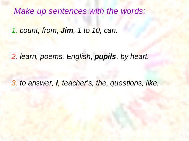 Make up sentences with the words: 1. count, from, Jim, 1 to 10, can.2. learn, poems, English, pupils, by heart.3. to answer, I, teacher’s, the, questions, like.