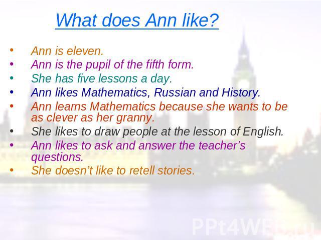 What does Ann like? Ann is eleven.Ann is the pupil of the fifth form.She has five lessons a day.Ann likes Mathematics, Russian and History.Ann learns Mathematics because she wants to be as clever as her granny.She likes to draw people at the lesson …