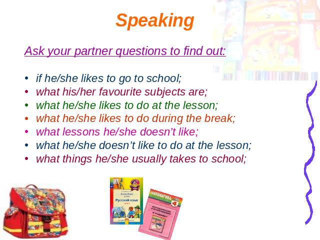 Speaking Ask your partner questions to find out:if he/she likes to go to school;what his/her favourite subjects are;what he/she likes to do at the lesson;what he/she likes to do during the break;what lessons he/she doesn’t like;what he/she doesn’t l…
