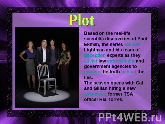 Plot Based on the real-life scientific discoveries of Paul Ekman, the series follows Lightman and his team of deception experts as they assist law enforcement and government agencies to expose the truth behind the lies.The season opens with Cal and …