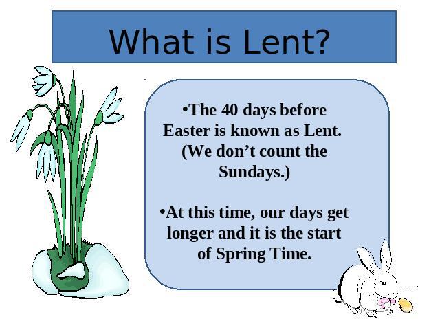 What is Lent? The 40 days before Easter is known as Lent. (We don’t count the Sundays.)At this time, our days get longer and it is the start of Spring Time.