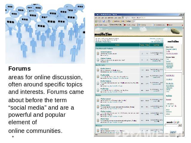 Forumsareas for online discussion, often around specific topics and interests. Forums cameabout before the term “social media” and are a powerful and popular element ofonline communities.