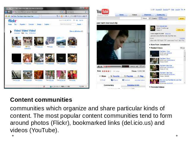 Content communitiescommunities which organize and share particular kinds of content. The most popular content communities tend to form around photos (Flickr), bookmarked links (del.icio.us) and videos (YouTube).