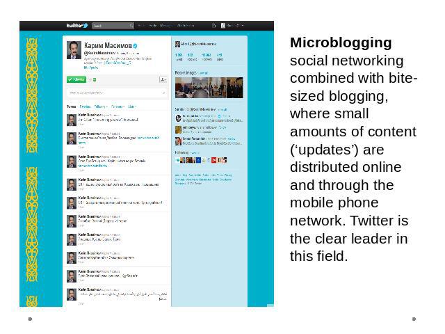 Microblogging social networking combined with bite-sized blogging, where small amounts of content (‘updates’) are distributed online and through the mobile phone network. Twitter is the clear leader in this field.