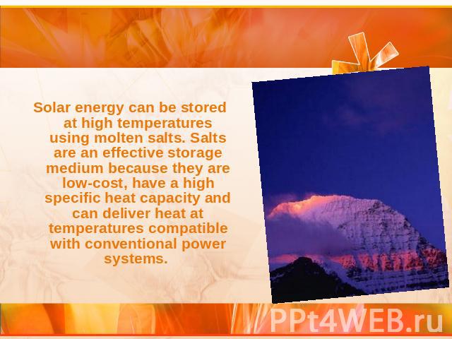 Solar energy can be stored at high temperatures using molten salts. Salts are an effective storage medium because they are low-cost, have a high specific heat capacity and can deliver heat at temperatures compatible with conventional power systems.