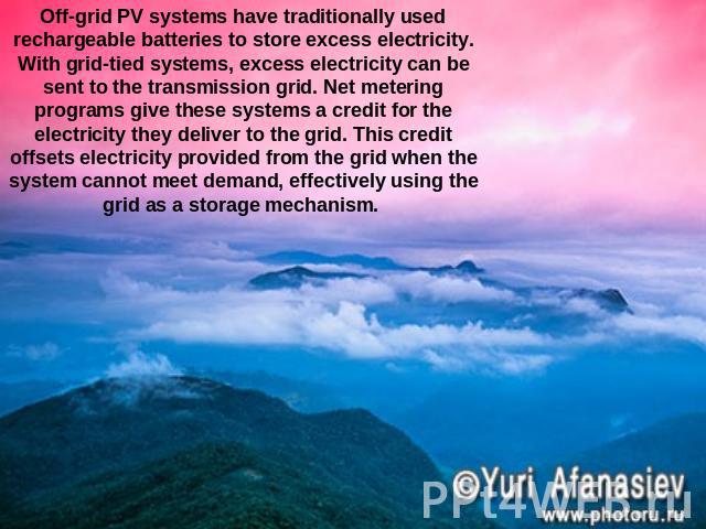 Off-grid PV systems have traditionally used rechargeable batteries to store excess electricity. With grid-tied systems, excess electricity can be sent to the transmission grid. Net metering programs give these systems a credit for the electricity th…