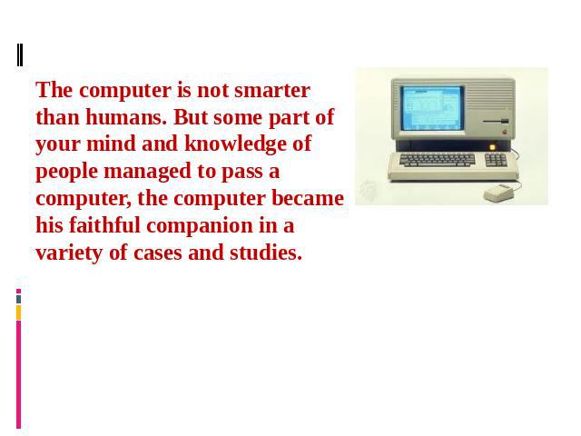 The computer is not smarter than humans. But some part of your mind and knowledge of people managed to pass a computer, the computer became his faithful companion in a variety of cases and studies.