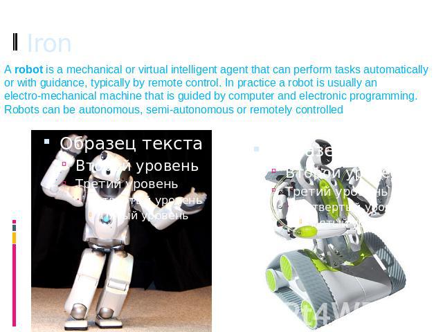 Iron A robot is a mechanical or virtual intelligent agent that can perform tasks automatically or with guidance, typically by remote control. In practice a robot is usually an electro-mechanical machine that is guided by computer and electronic prog…