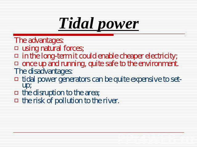 Tidal power The advantages:using natural forces;in the long-term it could enable cheaper electricity;once up and running, quite safe to the environment.The disadvantages:tidal power generators can be quite expensive to set-up;the disruption to the a…