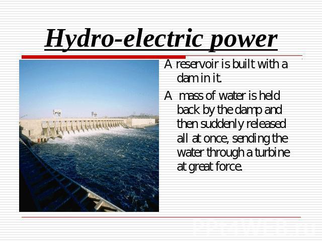 Hydro-electric power A reservoir is built with a dam in it.A mass of water is held back by the damp and then suddenly released all at once, sending the water through a turbine at great force.