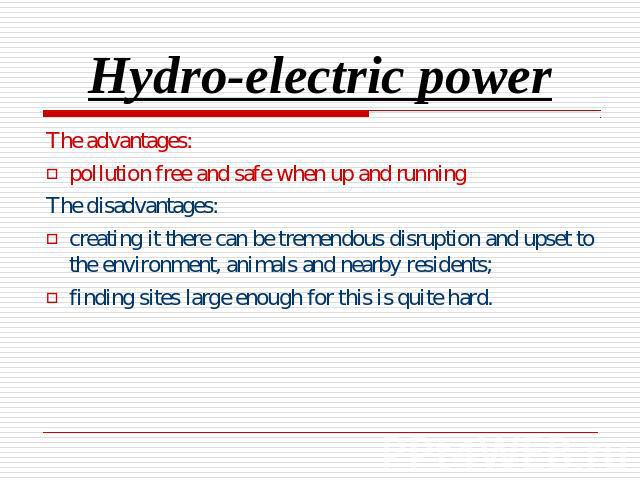Hydro-electric power The advantages:pollution free and safe when up and runningThe disadvantages:creating it there can be tremendous disruption and upset to the environment, animals and nearby residents;finding sites large enough for this is quite hard.