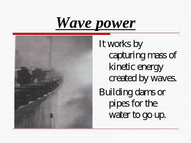 Wave power It works by capturing mass of kinetic energy created by waves.Building dams or pipes for the water to go up.