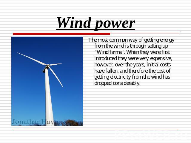 Wind power The most common way of getting energy from the wind is through setting up “Wind farms”. When they were first introduced they were very expensive, however, over the years, initial costs have fallen, and therefore the cost of getting electr…