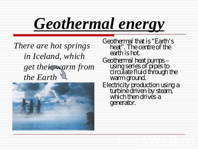 Geothermal energy There are hot springs in Iceland, which get their warm from the Earth Geothermal that is “Earth’s heat”. The centre of the earth is hot. Geothermal heat pumps – using series of pipes to circulate fluid through the warm ground.Elect…