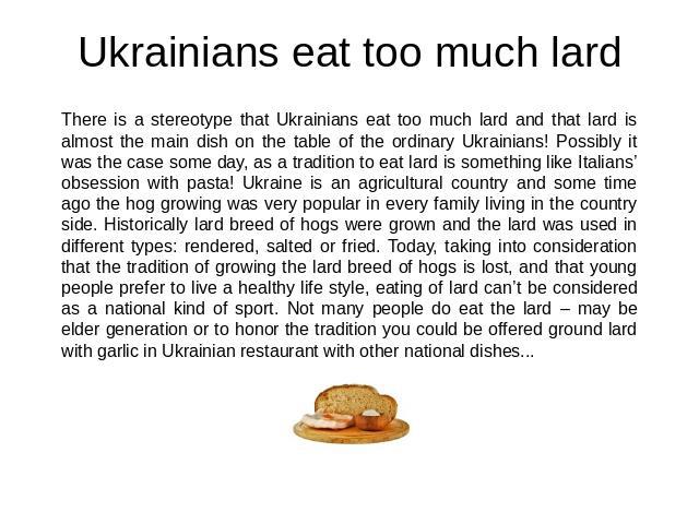 Ukrainians eat too much lard There is a stereotype that Ukrainians eat too much lard and that lard is almost the main dish on the table of the ordinary Ukrainians! Possibly it was the case some day, as a tradition to eat lard is something like Itali…