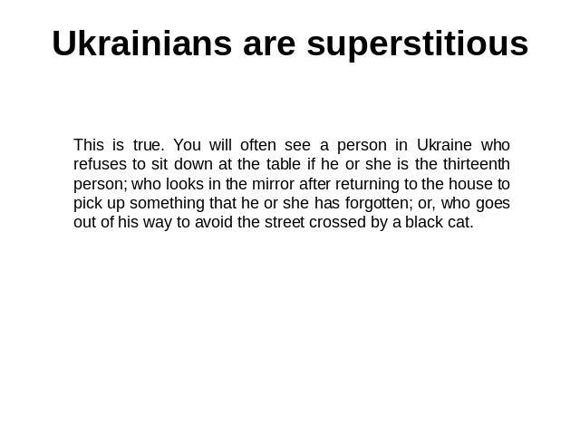 Ukrainians are superstitious This is true. You will often see a person in Ukraine who refuses to sit down at the table if he or she is the thirteenth person; who looks in the mirror after returning to the house to pick up something that he or she ha…