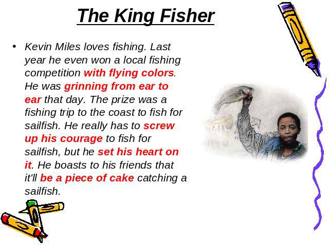 The King Fisher Kevin Miles loves fishing. Last year he even won a local fishing competition with flying colors. He was grinning from ear to ear that day. The prize was a fishing trip to the coast to fish for sailfish. He really has to screw up his …