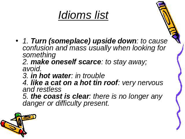Idioms list 1. Turn (someplace) upside down: to cause confusion and mass usually when looking for something2. make oneself scarce: to stay away; avoid.3. in hot water: in trouble4. like a cat on a hot tin roof: very nervous and restless5. the coast …