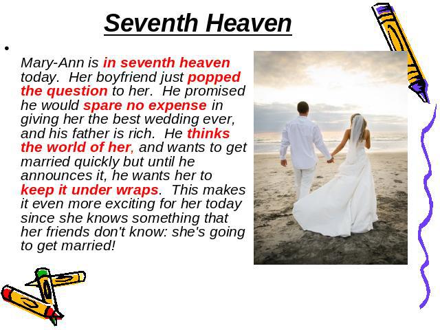 Seventh Heaven Mary-Ann is in seventh heaven today.  Her boyfriend just popped the question to her.  He promised he would spare no expense in giving her the best wedding ever, and his father is rich.  He thinks the world of her, and wants to get mar…