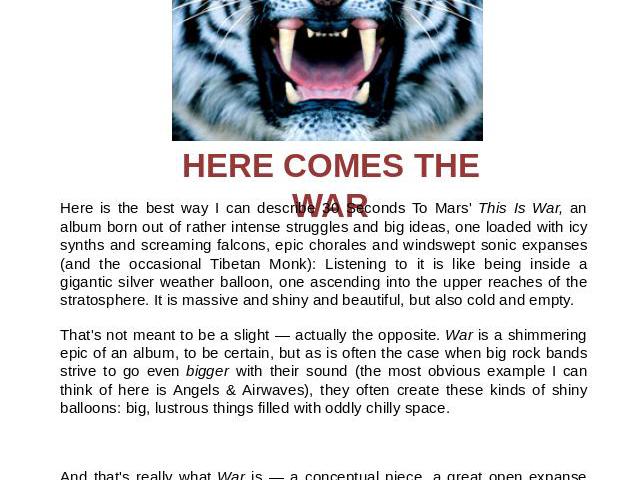 HERE COMES THE WAR Here is the best way I can describe 30 Seconds To Mars' This Is War, an album born out of rather intense struggles and big ideas, one loaded with icy synths and screaming falcons, epic chorales and windswept sonic expanses (and th…