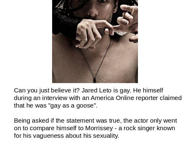 Jared Leto is gay? Can you just believe it? Jared Leto is gay. He himself during an interview with an America Online reporter claimed that he was 