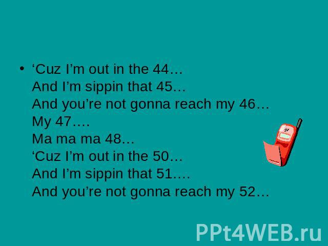 ‘Cuz I’m out in the 44…And I’m sippin that 45…And you’re not gonna reach my 46… My 47….Ma ma ma 48…‘Cuz I’m out in the 50…And I’m sippin that 51….And you’re not gonna reach my 52…