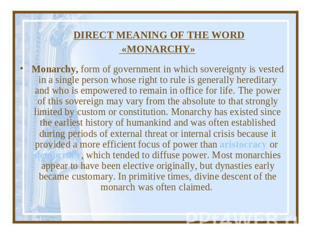DIRECT MEANING OF THE WORD «MONARCHY» Monarchy, form of government in which sovereignty is vested in a single person whose right to rule is generally hereditary and who is empowered to remain in office for life. The power of this sovereign may vary …