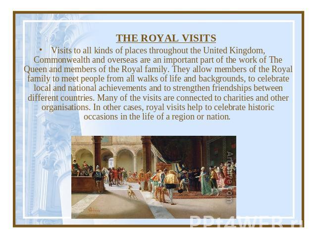 THE ROYAL VISITS Visits to all kinds of places throughout the United Kingdom, Commonwealth and overseas are an important part of the work of The Queen and members of the Royal family. They allow members of the Royal family to meet people from all wa…