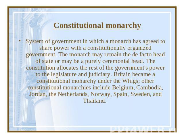 Constitutional monarchy System of government in which a monarch has agreed to share power with a constitutionally organized government. The monarch may remain the de facto head of state or may be a purely ceremonial head. The constitution allocates …