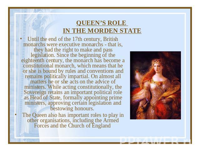 QUEEN’S ROLE IN THE MORDEN STATE Until the end of the 17th century, British monarchs were executive monarchs - that is, they had the right to make and pass legislation. Since the beginning of the eighteenth century, the monarch has become a constitu…