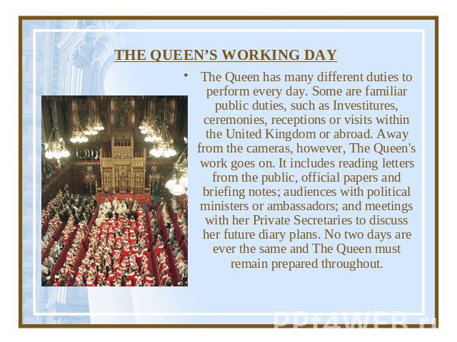 THE QUEEN’S WORKING DAY The Queen has many different duties to perform every day. Some are familiar public duties, such as Investitures, ceremonies, receptions or visits within the United Kingdom or abroad. Away from the cameras, however, The Queen'…