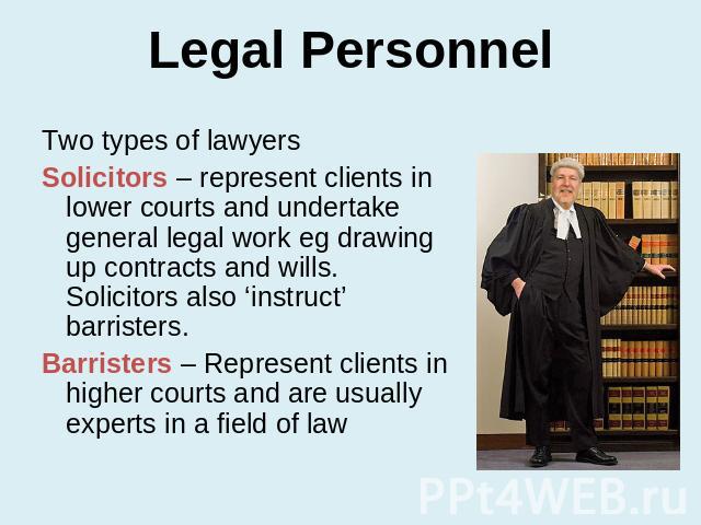 Legal Personnel Two types of lawyersSolicitors – represent clients in lower courts and undertake general legal work eg drawing up contracts and wills. Solicitors also ‘instruct’ barristers.Barristers – Represent clients in higher courts and are usua…