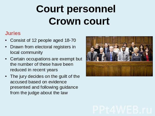 Court personnel Crown court JuriesConsist of 12 people aged 18-70Drawn from electoral registers in local communityCertain occupations are exempt but the number of these have been reduced in recent yearsThe jury decides on the guilt of the accused ba…