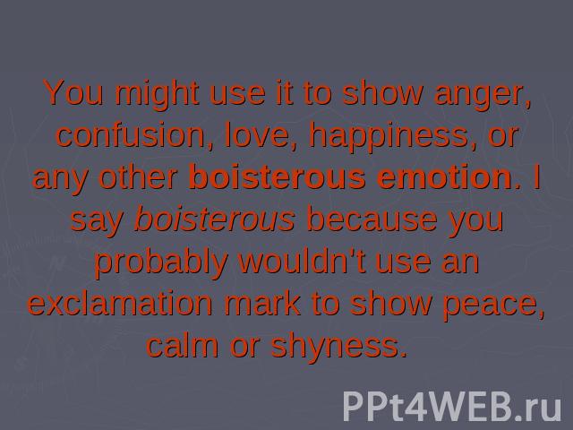 You might use it to show anger, confusion, love, happiness, or any other boisterous emotion. I say boisterous because you probably wouldn't use an exclamation mark to show peace, calm or shyness.