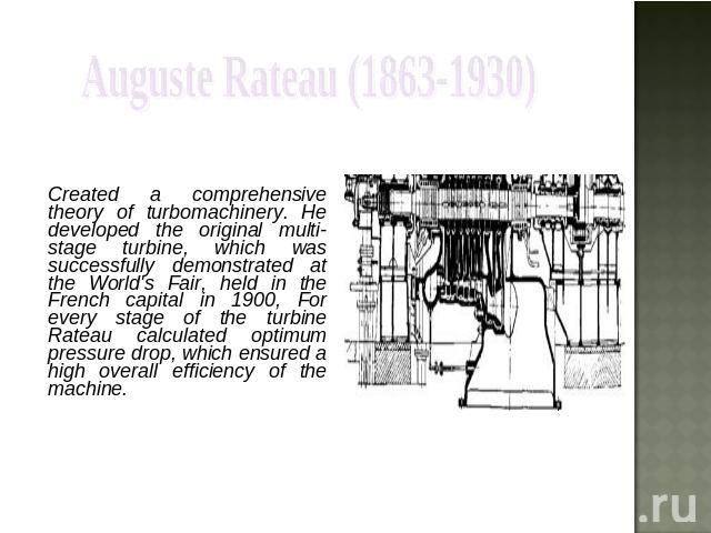 Auguste Rateau (1863-1930) Created a comprehensive theory of turbomachinery. He developed the original multi-stage turbine, which was successfully demonstrated at the World's Fair, held in the French capital in 1900, For every stage of the turbine R…