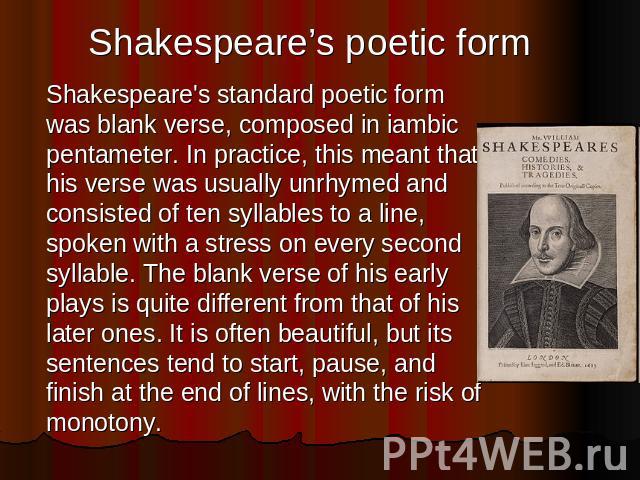 Shakespeare’s poetic form Shakespeare's standard poetic form was blank verse, composed in iambic pentameter. In practice, this meant that his verse was usually unrhymed and consisted of ten syllables to a line, spoken with a stress on every second s…