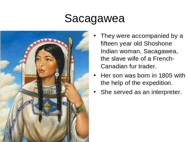 Sacagawea They were accompanied by a fifteen year old Shoshone Indian woman, Sacagawea, the slave wife of a French-Canadian fur trader.Her son was born in 1805 with the help of the expedition.She served as an interpreter.