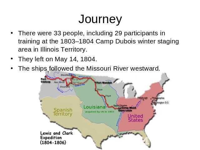 Journey There were 33 people, including 29 participants in training at the 1803–1804 Camp Dubois winter staging area in Illinois Territory.They left on May 14, 1804.The ships followed the Missouri River westward.