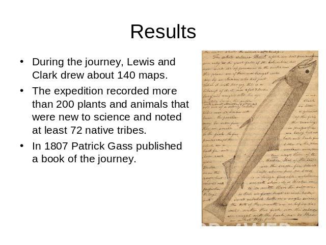 Results During the journey, Lewis and Clark drew about 140 maps. The expedition recorded more than 200 plants and animals that were new to science and noted at least 72 native tribes.In 1807 Patrick Gass published a book of the journey.