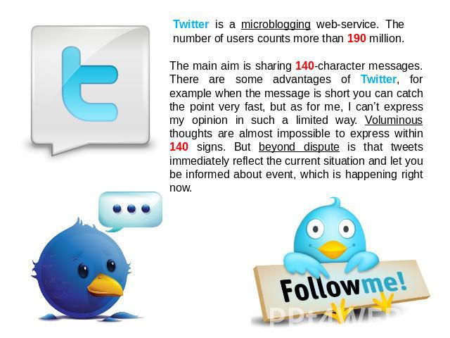 Twitter is a microblogging web-service. The number of users counts more than 190 million. The main aim is sharing 140-character messages. There are some advantages of Twitter, for example when the message is short you can catch the point very fast, …