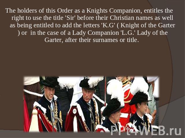 The holders of this Order as a Knights Companion, entitles the right to use the title 'Sir' before their Christian names as well as being entitled to add the letters 'K.G' ( Knight of the Garter ) or  in the case of a Lady Companion 'L.G.' Lady of t…