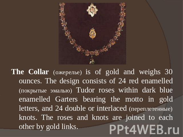 The Collar (ожерелье) is of gold and weighs 30 ounces. The design consists of 24 red enamelled (покрытые эмалью) Tudor roses within dark blue enamelled Garters bearing the motto in gold letters, and 24 double or interlaced (переплетенные) knots. The…