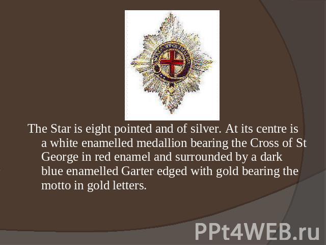 The Star is eight pointed and of silver. At its centre is a white enamelled medallion bearing the Cross of St George in red enamel and surrounded by a dark blue enamelled Garter edged with gold bearing the motto in gold letters.