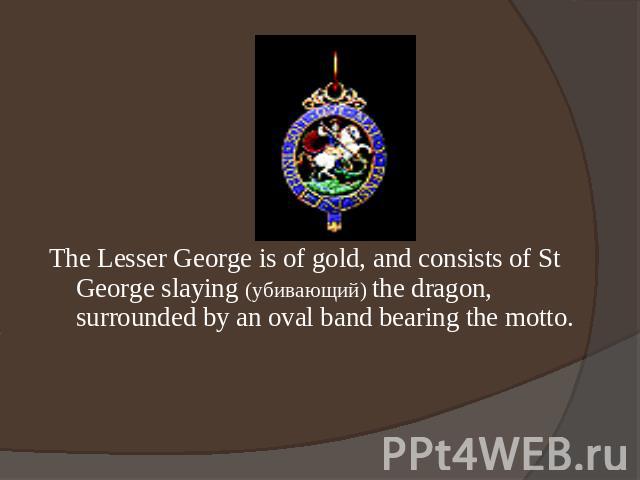 The Lesser George is of gold, and consists of St George slaying (убивающий) the dragon, surrounded by an oval band bearing the motto.