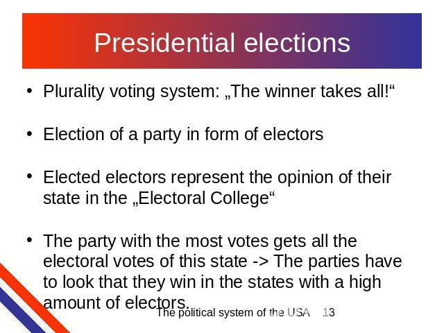 Presidential elections Plurality voting system: „The winner takes all!“Election of a party in form of electorsElected electors represent the opinion of their state in the „Electoral College“The party with the most votes gets all the electoral votes …
