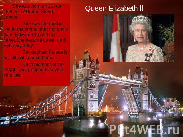 Queen Elizabeth ll She was born on 21 April 1926 at 17 Burton Street, London. She was the third in line to the throne after her uncle (later Edward VII) and her father.She became queen on 6 February 1952. Buckingham Palace is her official London hom…