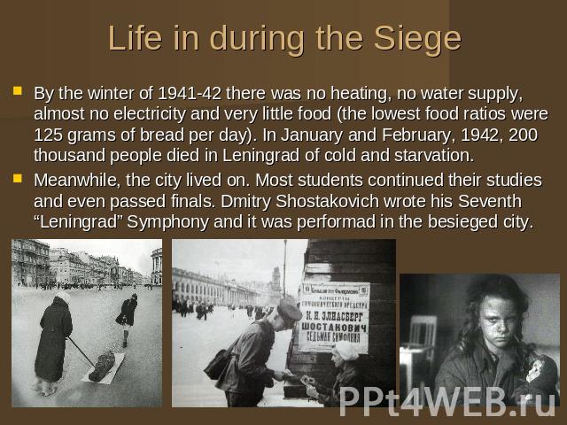 Life in during the Siege By the winter of 1941-42 there was no heating, no water supply, almost no electricity and very little food (the lowest food ratios were 125 grams of bread per day). In January and February, 1942, 200 thousand people died in …