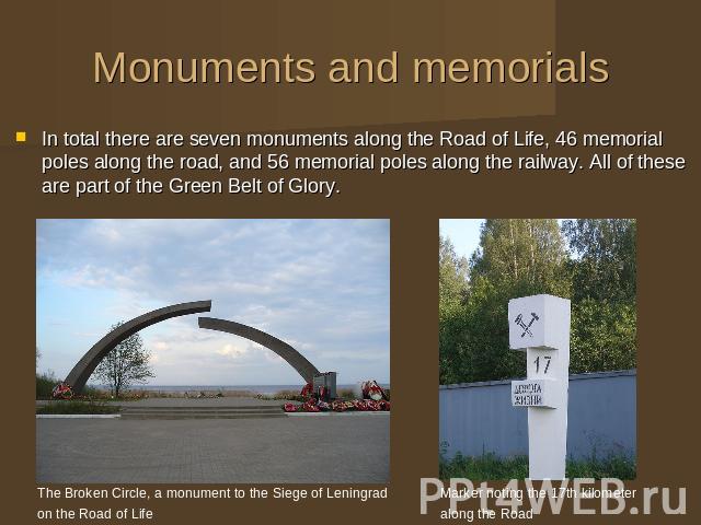 Monuments and memorials In total there are seven monuments along the Road of Life, 46 memorial poles along the road, and 56 memorial poles along the railway. All of these are part of the Green Belt of Glory. The Broken Circle, a monument to the Sieg…