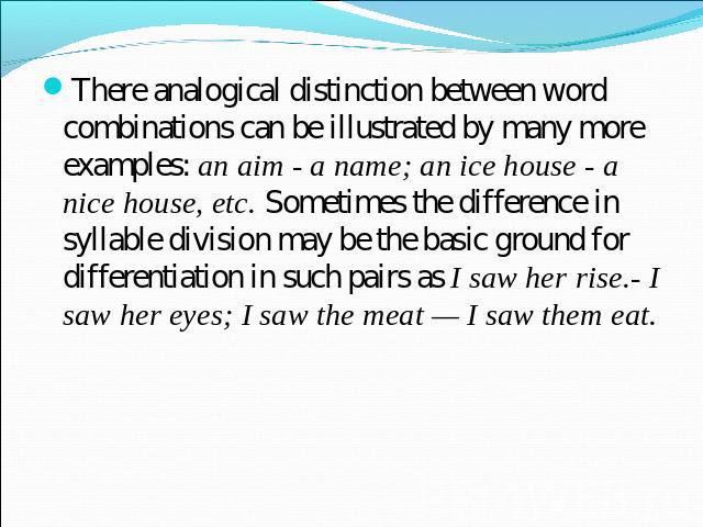 There analogical distinction between word combinations can be illustrated by many more examples: an aim - a name; an ice house - a nice house, etc. Sometimes the difference in syllable division may be the basic ground for differentiation in such pai…