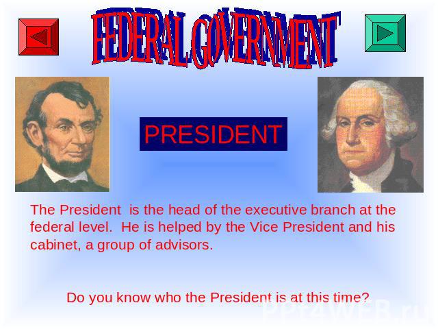 FEDERAL GOVERNMENT PRESIDENT The President is the head of the executive branch at the federal level. He is helped by the Vice President and his cabinet, a group of advisors. Do you know who the President is at this time?